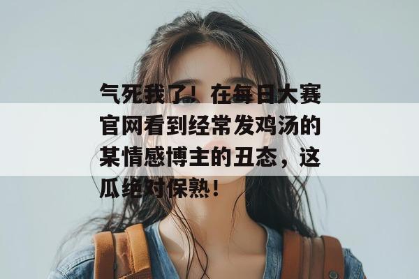 气死我了!在每日大赛官网看到经常发鸡汤的某情感博主的丑态,这瓜绝对保熟! 气死我了!在每日大赛官网看到经常发鸡汤的某情感博主的丑态,这瓜绝对保熟!