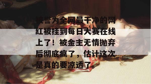 被誉为全网最干净的网红被挂到每日大赛在线上了!被金主无情抛弃后彻底疯了,估计这次是真的要凉透了。 被誉为全网最干净的网红被挂到每日大赛在线上了!被金主无情抛弃后彻底疯了,估计这次是真的要凉透了。