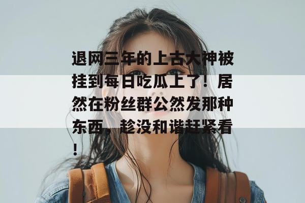 退网三年的上古大神被挂到每日吃瓜上了!居然在粉丝群公然发那种东西,趁没和谐赶紧看! 退网三年的上古大神被挂到每日吃瓜上了!居然在粉丝群公然发那种东西,趁没和谐赶紧看!