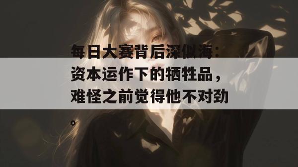 每日大赛背后深似海:资本运作下的牺牲品,难怪之前觉得他不对劲。 每日大赛背后深似海:资本运作下的牺牲品,难怪之前觉得他不对劲。